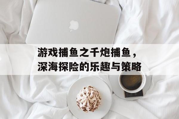 游戏捕鱼之千炮捕鱼，深海探险的乐趣与策略