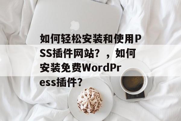 如何轻松安装和使用PSS插件网站？，如何安装免费WordPress插件？