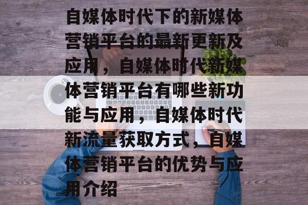 自媒体时代下的新媒体营销平台的最新更新及应用，自媒体时代新媒体营销平台有哪些新功能与应用，自媒体时代新流量获取方式，自媒体营销平台的优势与应用介绍