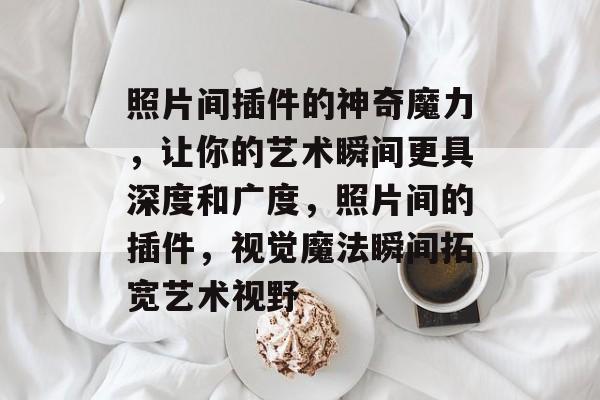 照片间插件的神奇魔力，让你的艺术瞬间更具深度和广度，照片间的插件，视觉魔法瞬间拓宽艺术视野