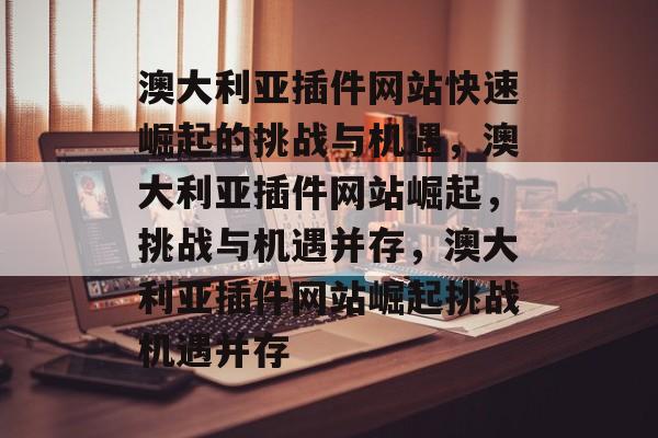 澳大利亚插件网站快速崛起的挑战与机遇,澳大利亚插件网站崛起,挑战与机遇并存,澳大利亚插件网站崛起挑战机遇并存 澳大利亚插件网站快速崛起的挑战与机遇,澳大利亚插件网站崛起,挑战与机遇并存,澳大利亚插件网站崛起挑战机遇并存