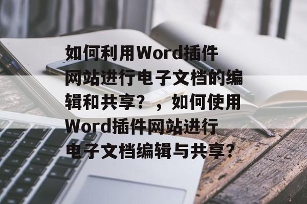 如何利用Word插件网站进行电子文档的编辑和共享?,如何使用Word插件网站进行电子文档编辑与共享? 如何利用Word插件网站进行电子文档的编辑和共享?,如何使用Word插件网站进行电子文档编辑与共享?