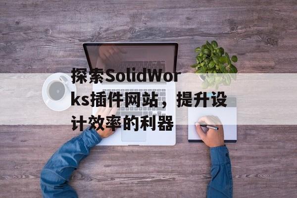 探索SolidWorks插件网站,提升设计效率的利器 探索SolidWorks插件网站,提升设计效率的利器