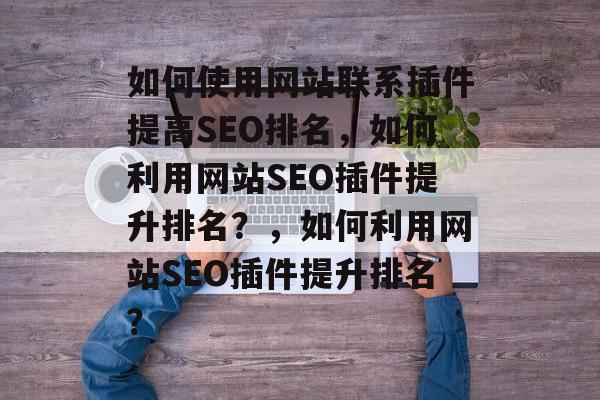 如何使用网站联系插件提高SEO排名,如何利用网站SEO插件提升排名?,如何利用网站SEO插件提升排名? 如何使用网站联系插件提高SEO排名,如何利用网站SEO插件提升排名?,如何利用网站SEO插件提升排名?
