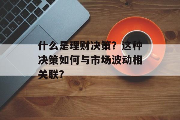 什么是理财决策?这种决策如何与市场波动相关联? 什么是理财决策?这种决策如何与市场波动相关联?
