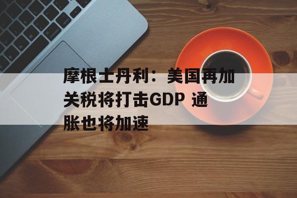 摩根士丹利：美国再加关税将打击GDP 通胀也将加速