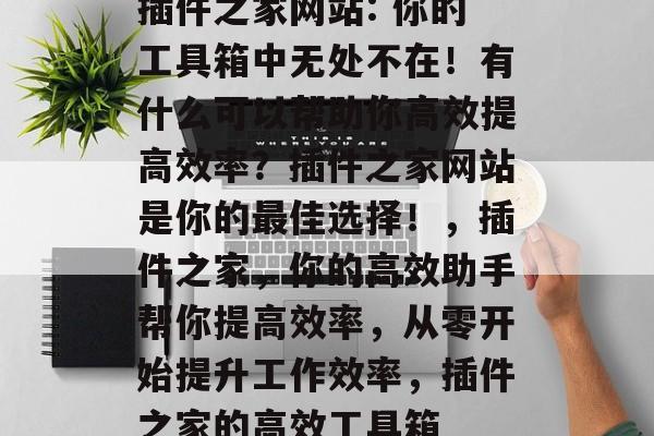 插件之家网站: 你的工具箱中无处不在!有什么可以帮助你高效提高效率?插件之家网站是你的最佳选择!,插件之家,你的高效助手帮你提高效率,从零开始提升工作效率,插件之家的高效工具箱 插件之家网站: 你的工具箱中无处不在!有什么可以帮助你高效提高效率?插件之家网站是你的最佳选择!,插件之家,你的高效助手帮你提高效率,从零开始提升工作效率,插件之家的高效工具箱