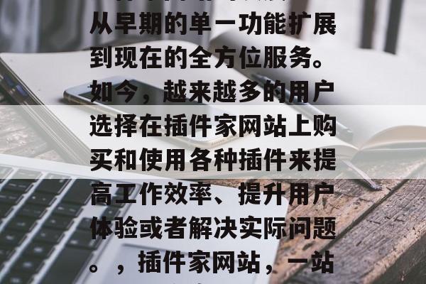 插件家网站的发展已经从早期的单一功能扩展到现在的全方位服务。如今，越来越多的用户选择在插件家网站上购买和使用各种插件来提高工作效率、提升用户体验或者解决实际问题。，插件家网站，一站式解决方案
