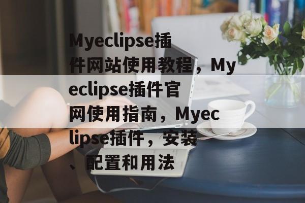 Myeclipse插件网站使用教程,Myeclipse插件官网使用指南,Myeclipse插件,安装、配置和用法 Myeclipse插件网站使用教程,Myeclipse插件官网使用指南,Myeclipse插件,安装、配置和用法