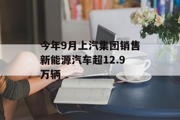 今年9月上汽集团销售新能源汽车超12.9万辆 今年9月上汽集团销售新能源汽车超12.9万辆