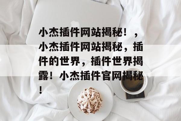 小杰插件网站揭秘!,小杰插件网站揭秘,插件的世界,插件世界揭露!小杰插件官网揭秘! 小杰插件网站揭秘!,小杰插件网站揭秘,插件的世界,插件世界揭露!小杰插件官网揭秘!