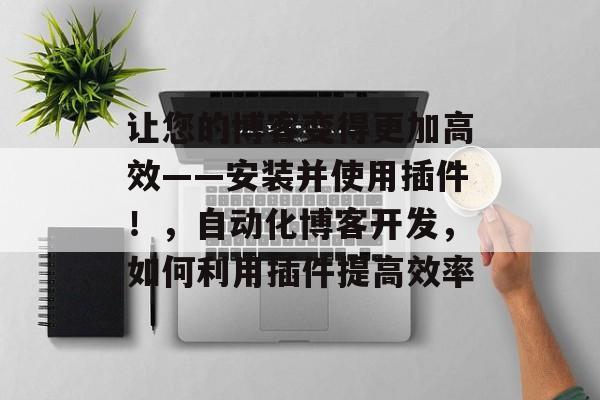 让您的博客变得更加高效——安装并使用插件!,自动化博客开发,如何利用插件提高效率 让您的博客变得更加高效——安装并使用插件!,自动化博客开发,如何利用插件提高效率