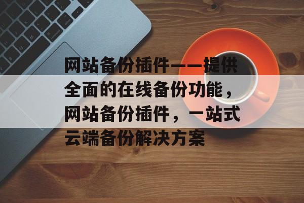 网站备份插件——提供全面的在线备份功能，网站备份插件，一站式云端备份解决方案