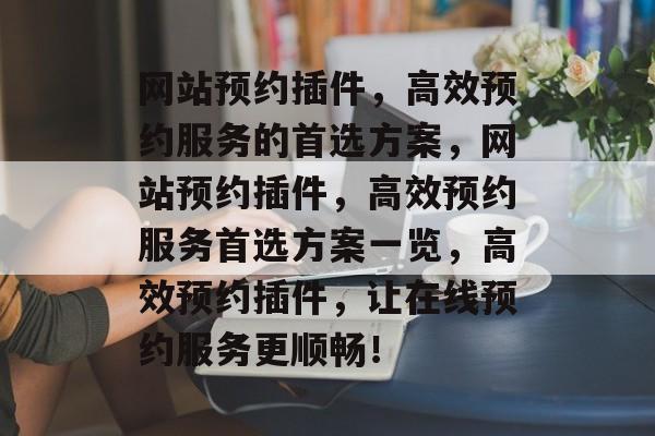 网站预约插件,高效预约服务的首选方案,网站预约插件,高效预约服务首选方案一览,高效预约插件,让在线预约服务更顺畅! 网站预约插件,高效预约服务的首选方案,网站预约插件,高效预约服务首选方案一览,高效预约插件,让在线预约服务更顺畅!