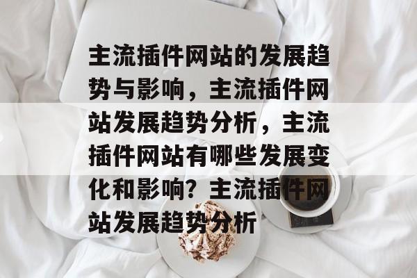 主流插件网站的发展趋势与影响,主流插件网站发展趋势分析,主流插件网站有哪些发展变化和影响?主流插件网站发展趋势分析 主流插件网站的发展趋势与影响,主流插件网站发展趋势分析,主流插件网站有哪些发展变化和影响?主流插件网站发展趋势分析