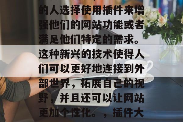 插件的流行在互联网上占有一席之地。随着计算机技术的进步和社交媒体的发展,越来越多的人选择使用插件来增强他们的网站功能或者满足他们特定的需求。这种新兴的技术使得人们可以更好地连接到外部世界,拓展自己的视野,并且还可以让网站更加个性化。,插件大爆发,互联网时代的新宠儿如何改变你的网站体验?,插件是互联网时代的新宠儿 插件的流行在互联网上占有一席之地。随着计算机技术的进步和社交媒体的发展,越来越多的人选择使用插件来增强他们的网站功能或者满足他们特定的需求。这种新兴的技术使得人们可以更好地连接到外部世界,拓展自己的视野,并且还可以让网站更加个性化。,插件大爆发,互联网时代的新宠儿如何改变你的网站体验?,插件是互联网时代的新宠儿