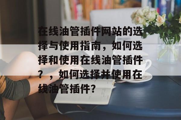 在线油管插件网站的选择与使用指南，如何选择和使用在线油管插件？，如何选择并使用在线油管插件？