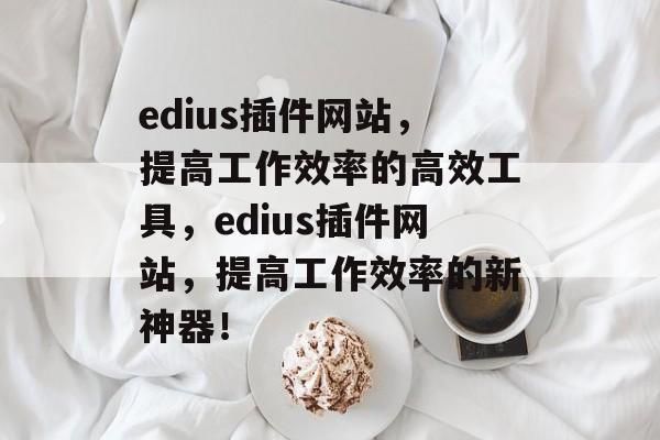 edius插件网站，提高工作效率的高效工具，edius插件网站，提高工作效率的新神器！