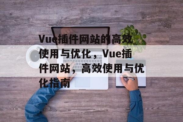 Vue插件网站的高效使用与优化，Vue插件网站，高效使用与优化指南