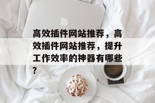 高效插件网站推荐，高效插件网站推荐，提升工作效率的神器有哪些？