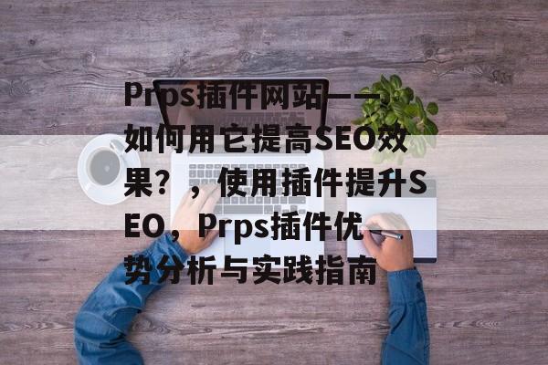 Prps插件网站——如何用它提高SEO效果？，使用插件提升SEO，Prps插件优势分析与实践指南