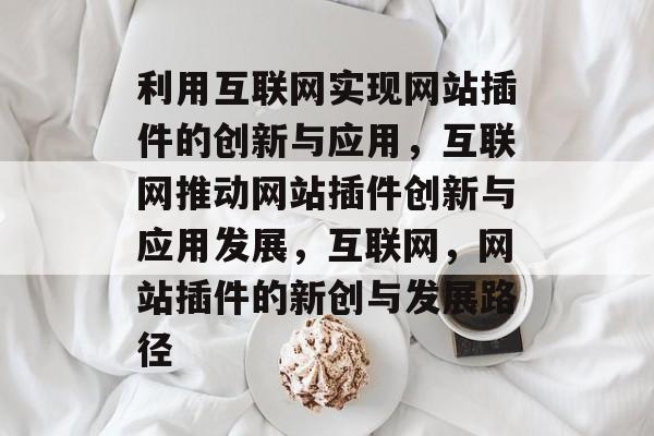 利用互联网实现网站插件的创新与应用,互联网推动网站插件创新与应用发展,互联网,网站插件的新创与发展路径 利用互联网实现网站插件的创新与应用,互联网推动网站插件创新与应用发展,互联网,网站插件的新创与发展路径