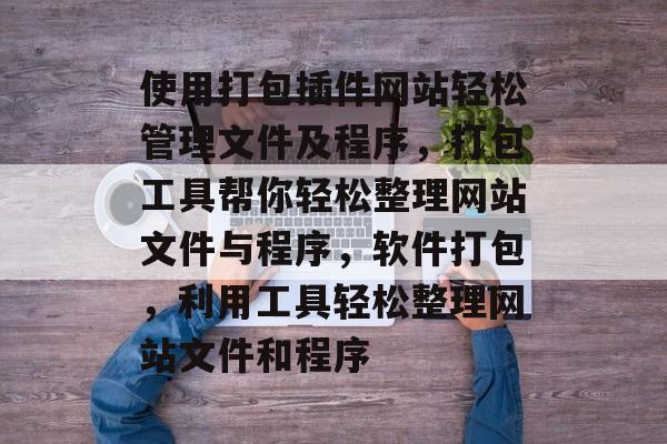使用打包插件网站轻松管理文件及程序,打包工具帮你轻松整理网站文件与程序,软件打包,利用工具轻松整理网站文件和程序 使用打包插件网站轻松管理文件及程序,打包工具帮你轻松整理网站文件与程序,软件打包,利用工具轻松整理网站文件和程序