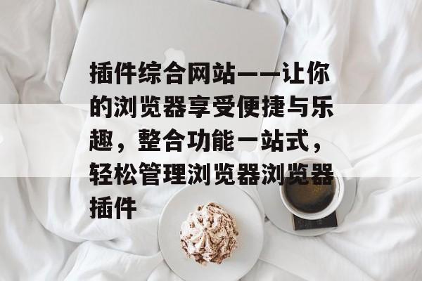 插件综合网站——让你的浏览器享受便捷与乐趣，整合功能一站式，轻松管理浏览器浏览器插件