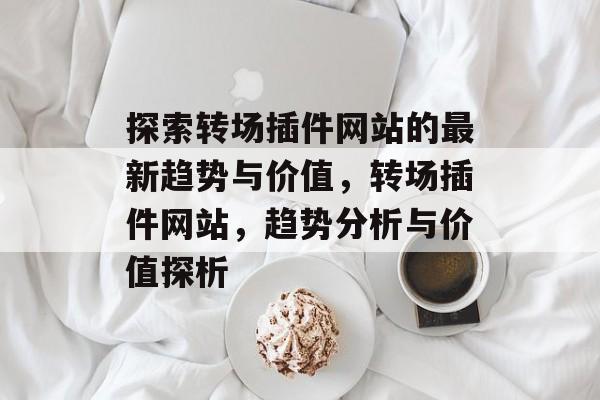 探索转场插件网站的最新趋势与价值，转场插件网站，趋势分析与价值探析