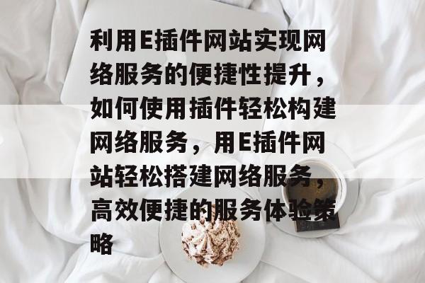 利用E插件网站实现网络服务的便捷性提升，如何使用插件轻松构建网络服务，用E插件网站轻松搭建网络服务，高效便捷的服务体验策略