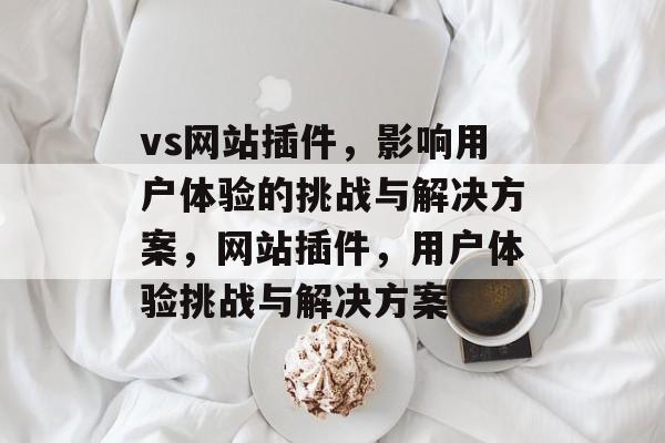 vs网站插件,影响用户体验的挑战与解决方案,网站插件,用户体验挑战与解决方案 vs网站插件,影响用户体验的挑战与解决方案,网站插件,用户体验挑战与解决方案