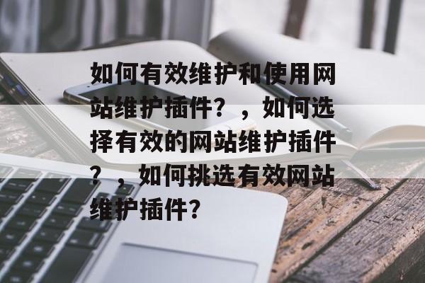 如何有效维护和使用网站维护插件?,如何选择有效的网站维护插件?,如何挑选有效网站维护插件? 如何有效维护和使用网站维护插件?,如何选择有效的网站维护插件?,如何挑选有效网站维护插件?
