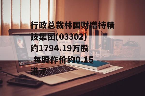 行政总裁林国财增持精技集团(03302)约1794.19万股 每股作价约0.15港元 行政总裁林国财增持精技集团(03302)约1794.19万股 每股作价约0.15港元