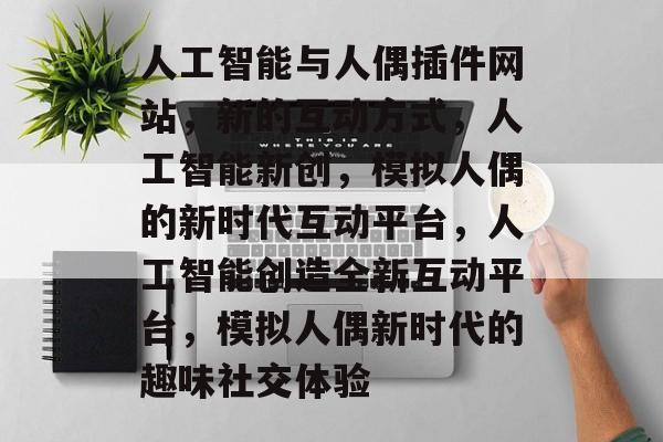 人工智能与人偶插件网站,新的互动方式,人工智能新创,模拟人偶的新时代互动平台,人工智能创造全新互动平台,模拟人偶新时代的趣味社交体验 人工智能与人偶插件网站,新的互动方式,人工智能新创,模拟人偶的新时代互动平台,人工智能创造全新互动平台,模拟人偶新时代的趣味社交体验