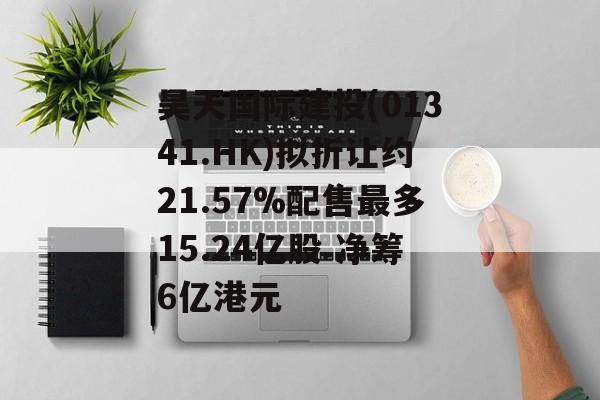 昊天国际建投(01341.HK)拟折让约21.57%配售最多15.24亿股 净筹6亿港元
