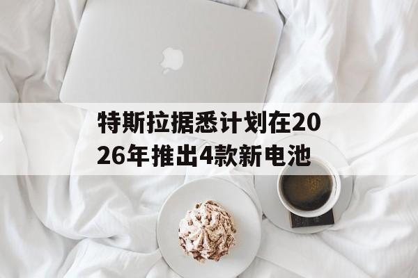 特斯拉据悉计划在2026年推出4款新电池 特斯拉据悉计划在2026年推出4款新电池