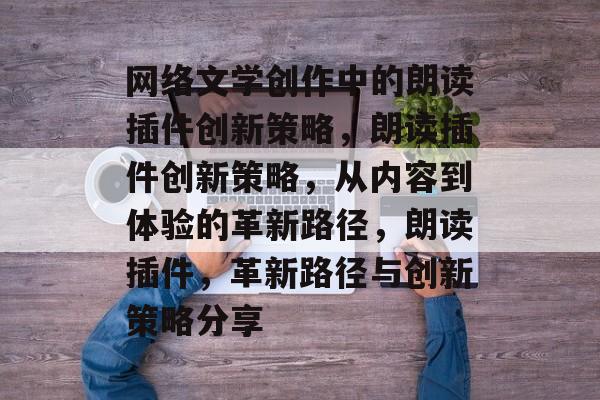 网络文学创作中的朗读插件创新策略,朗读插件创新策略,从内容到体验的革新路径,朗读插件,革新路径与创新策略分享 网络文学创作中的朗读插件创新策略,朗读插件创新策略,从内容到体验的革新路径,朗读插件,革新路径与创新策略分享