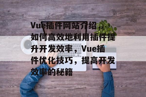 Vue插件网站介绍，如何高效地利用插件提升开发效率，Vue插件优化技巧，提高开发效率的秘籍