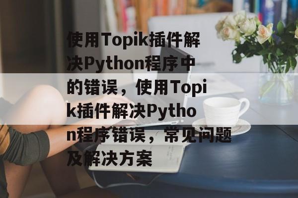 使用Topik插件解决Python程序中的错误，使用Topik插件解决Python程序错误，常见问题及解决方案