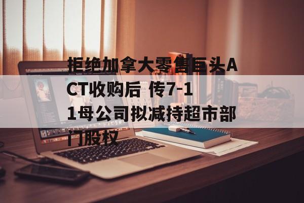 拒绝加拿大零售巨头ACT收购后 传7-11母公司拟减持超市部门股权 拒绝加拿大零售巨头ACT收购后 传7-11母公司拟减持超市部门股权