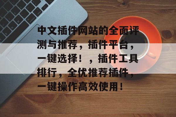 中文插件网站的全面评测与推荐，插件平台，一键选择！，插件工具排行，全优推荐插件，一键操作高效使用！