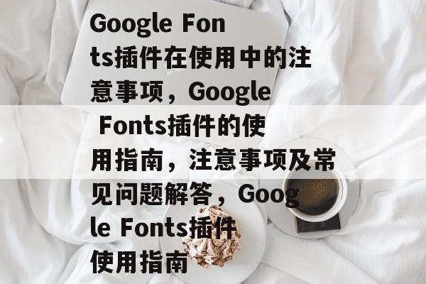 Google Fonts插件在使用中的注意事项，Google Fonts插件的使用指南，注意事项及常见问题解答，Google Fonts插件使用指南