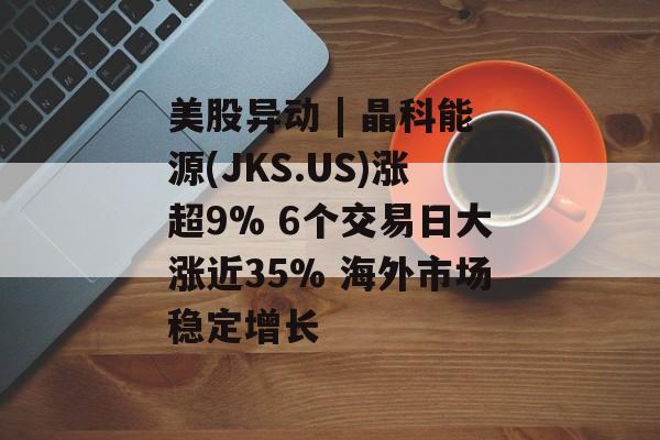 美股异动 | 晶科能源(JKS.US)涨超9% 6个交易日大涨近35% 海外市场稳定增长 美股异动 | 晶科能源(JKS.US)涨超9% 6个交易日大涨近35% 海外市场稳定增长