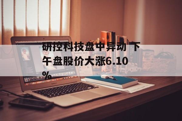 研控科技盘中异动 下午盘股价大涨6.10% 研控科技盘中异动 下午盘股价大涨6.10%