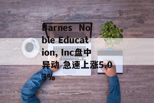 Barnes Noble Education, Inc盘中异动 急速上涨5.03% Barnes Noble Education, Inc盘中异动 急速上涨5.03%
