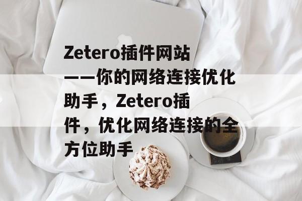 Zetero插件网站——你的网络连接优化助手,Zetero插件,优化网络连接的全方位助手 Zetero插件网站——你的网络连接优化助手,Zetero插件,优化网络连接的全方位助手