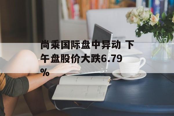 尚乘国际盘中异动 下午盘股价大跌6.79% 尚乘国际盘中异动 下午盘股价大跌6.79%