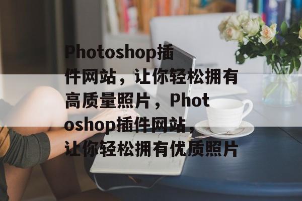 Photoshop插件网站，让你轻松拥有高质量照片，Photoshop插件网站，让你轻松拥有优质照片