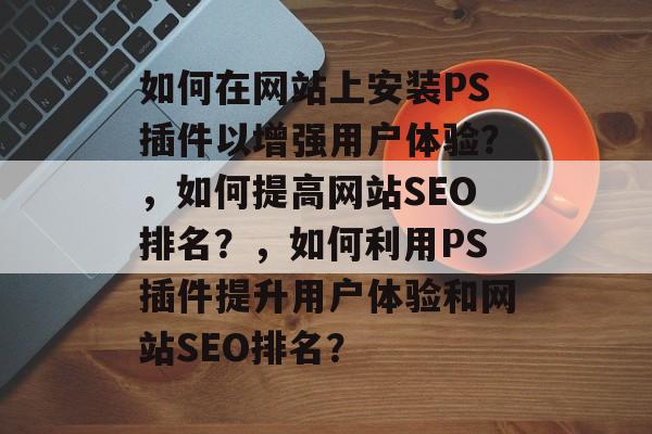 如何在网站上安装PS插件以增强用户体验?,如何提高网站SEO排名?,如何利用PS插件提升用户体验和网站SEO排名? 如何在网站上安装PS插件以增强用户体验?,如何提高网站SEO排名?,如何利用PS插件提升用户体验和网站SEO排名?