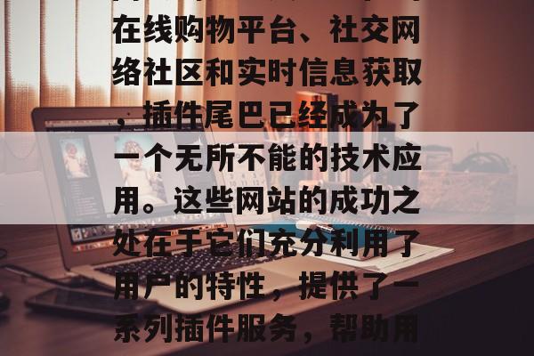 插件尾巴网站的发展已经远远超过了我们之前对它的想象。从最初的网页浏览工具到现在的在线购物平台、社交网络社区和实时信息获取,插件尾巴已经成为了一个无所不能的技术应用。这些网站的成功之处在于它们充分利用了用户的特性,提供了一系列插件服务,帮助用户更高效地完成各种任务。,插件尾巴,改变了生活的新一代技术应用 插件尾巴网站的发展已经远远超过了我们之前对它的想象。从最初的网页浏览工具到现在的在线购物平台、社交网络社区和实时信息获取,插件尾巴已经成为了一个无所不能的技术应用。这些网站的成功之处在于它们充分利用了用户的特性,提供了一系列插件服务,帮助用户更高效地完成各种任务。,插件尾巴,改变了生活的新一代技术应用